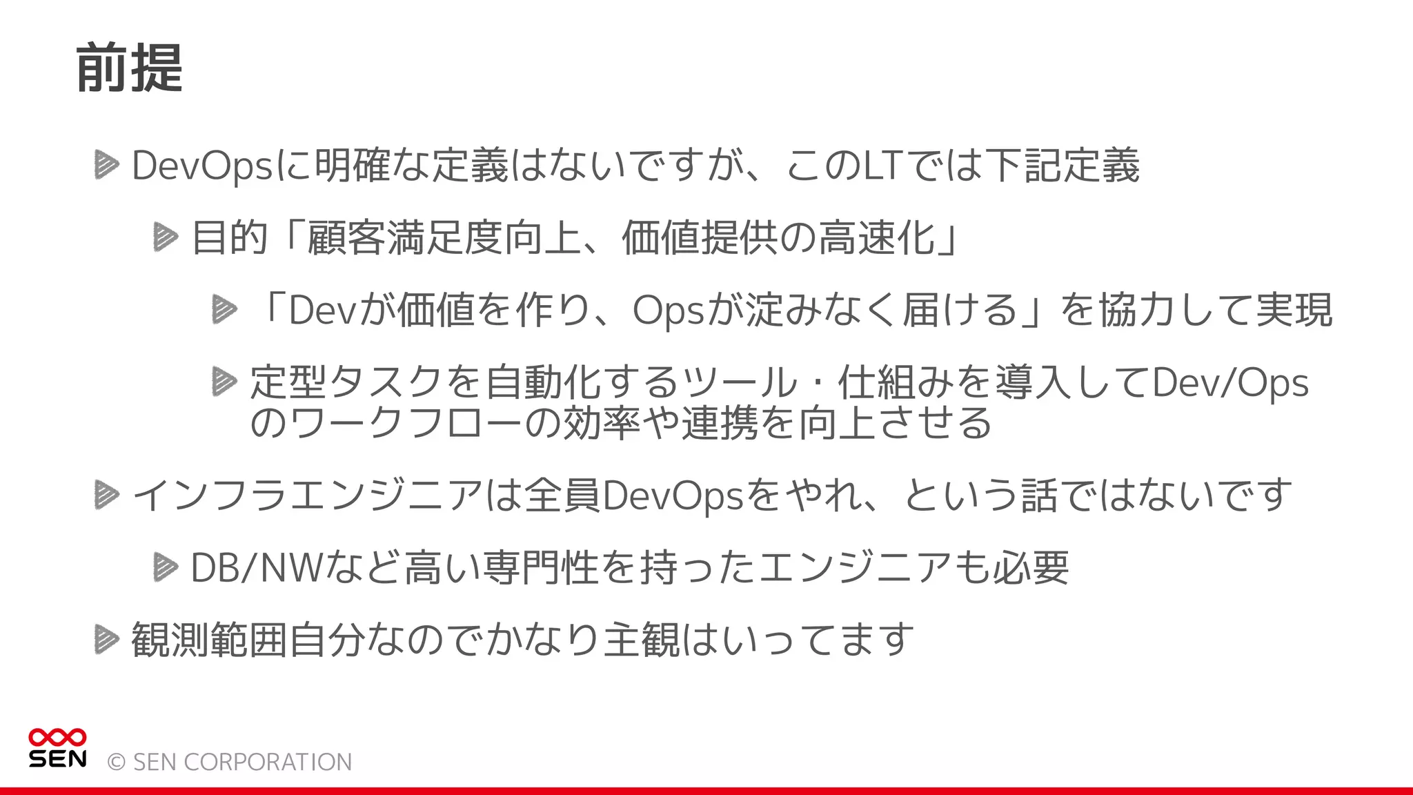 DevOpsに明確な定義はないですが、このLTでは下記定義
目的「顧客満足度向上、価値提供の高速化」
「Devが価値を作り、Opsが淀みなく届ける」を協力して実現
定型タスクを自動化するツール・仕組みを導入してDev/Ops
のワークフローの効率や連携を向上させる
インフラエンジニアは全員DevOpsをやれ、という話ではないです
DB/NWなど高い専門性を持ったエンジニアも必要
観測範囲自分なのでかなり主観はいってます
前提
© SEN CORPORATION
 