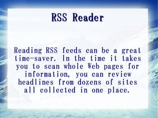 RSS Reader

Reading RSS feeds can be a great
time-saver. In the time it takes
you to scan whole Web pages for
   information, you can review
 headlines from dozens of sites
   all collected in one place.
 