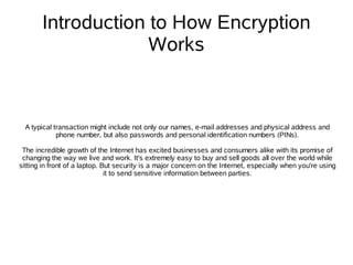 Introduction to How Encryption
                    Works



  A typical transaction might include not only our names, e-mail addresses and physical address and
             phone number, but also passwords and personal identification numbers (PINs).

 The incredible growth of the Internet has excited businesses and consumers alike with its promise of
 changing the way we live and work. It's extremely easy to buy and sell goods all over the world while
sitting in front of a laptop. But security is a major concern on the Internet, especially when you're using
                               it to send sensitive information between parties.
 