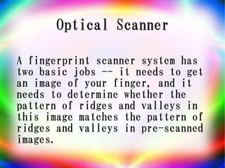 Optical Scanner

A fingerprint scanner system has
two basic jobs -- it needs to get
an image of your finger, and it
needs to determine whether the
pattern of ridges and valleys in
this image matches the pattern of
ridges and valleys in pre-scanned
images.
 