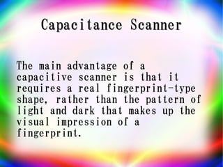 Capacitance Scanner

The main advantage of a
capacitive scanner is that it
requires a real fingerprint-type
shape, rather than the pattern of
light and dark that makes up the
visual impression of a
fingerprint.
 