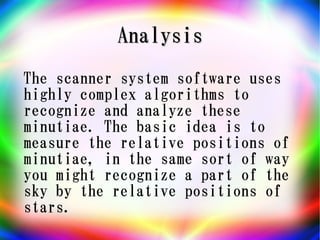 Analysis
The scanner system software uses
highly complex algorithms to
recognize and analyze these
minutiae. The basic idea is to
measure the relative positions of
minutiae, in the same sort of way
you might recognize a part of the
sky by the relative positions of
stars.
 