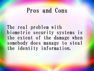 Pros and Cons

The real problem with
biometric security systems is
the extent of the damage when
somebody does manage to steal
the identity information.
 