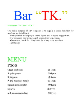 Bar “TK.”
Welcome To Bar “TK.”

The   main   purpose   of   our   company   is   to   supply   a   social   function   for 
neighboring inhabitant. 
  We hope that many people shake liquor and to spend happy time.
  Our company has been about 5 years since being open. 
  We want to thank for being loved for a long time by a local 
  inhabitant. 




MENU
FOOD
Green soybeans                                        294yen
Supaisupasuta                                          294yen
Shingorou                                              294yen
Piling match of pickle                                314yen
basashi piling match 　                                 504yen
koduyu　                                               305yrn
nishinnosansyouduke　                                   294yen
 
