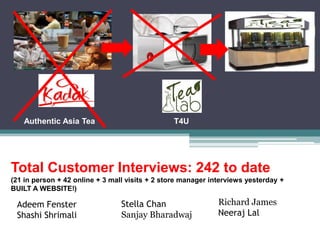 Authentic Asia Tea                           T4U




Total Customer Interviews: 242 to date
(21 in person + 42 online + 3 mall visits + 2 store manager interviews yesterday +
BUILT A WEBSITE!)

 Adeem Fenster                   Stella Chan                  Richard James
 Shashi Shrimali                 Sanjay Bharadwaj             Neeraj Lal
 