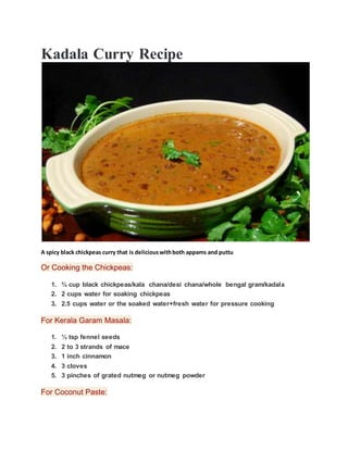 Kadala Curry Recipe
A spicy black chickpeas curry that is deliciouswithboth appams and puttu
Or Cooking the Chickpeas:
1. ¾ cup black chickpeas/kala chana/desi chana/whole bengal gram/kadala
2. 2 cups water for soaking chickpeas
3. 2.5 cups water or the soaked water+fresh water for pressure cooking
For Kerala Garam Masala:
1. ½ tsp fennel seeds
2. 2 to 3 strands of mace
3. 1 inch cinnamon
4. 3 cloves
5. 3 pinches of grated nutmeg or nutmeg powder
For Coconut Paste:
 