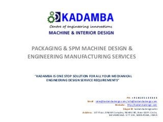 PACKAGING & SPM MACHINE DESIGN &
ENGINEERING MANUFACTURING SERVICES
“KADAMBA IS ONE STOP SOLUTION FOR ALL YOUR MECHANICAL
ENGINEERING DESIGN SERVICE REQUIREMENTS”
PH : + 9 1 8 1 0 5 1 3 3 0 3 3
Email : sales@kadambadesign.com/ info@kadambadesign.com
Website : http://kadambadesign.com
Skype ID: kadambadesignsales
Address : 1ST Floor, ONKAR Complex, NEHRU RD, Near GOPI Circle,
SHIVAMOGGA- 577 201, KARNATAKA, INDIA
 