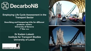 Dr Kadam Lokesh
Institute for Transport Studies
University of Leeds
Employing Life Cycle Assessment in the
Transport Sector
Describing and Comparing LCAs for different
products/ sectors
University of Geneva
7th Dec 2020
 