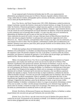 Kaidan Eiga --- Dernier CM


        Ce qui surgissait après l'extinction du Kaidan dans les 80's, avec surgissement de
phénomènes qui préparent terreau pour la J-Horror. Rumeurs, légendes urbaines (femme sans
visage, enfant dans les toilettes, photographie spririt, naissance de Konaka, scénariste important,
mis en valeur par Kyoshi Kurosawa.)

        Scary True Stories, réal Norio Tsuruta (série 1991-1992). Réalisateur a acheté les droits du
manga: le principe, raconter des histoires vécues par les lecteurs lectrices, en image. Ils envoyez à la
rédac' des histoires. Dimension participative, malgré mauvaise qualité. La mini-série fait transition
entre espace social et espace de l'image. Il y applique la théorie « Konaka » (qui scénariste dessus).
Une des raisons du succès prolongement sur l'écran d'histoires de fantômes. Chacun des épisodes de
la série commence avec un ancrage dans la réalité: « Ce que vous allez voir est le recréation de
phénomènes de fantômes tels que les gens en font tous les jours l'expérience ».
Autre explication du succès de la série, c'est que c'était pas classé en films d'horreur (interdit aux
ados), mais dans la catégorie familiale. Le principe de la série pourrait s'approcher de la 4ème
dimension, etc... Récits à sketches, correspondance dans le temps avec Jap's, mais les américains, ce
sont toujours les récits à chute. Pour les japonais, confrontation visuelle entre un adolescent et un
fantôme. Scénarios assez pauvres, pour nous, parce que pas focalisés sur les mêmes choses. On est
moins sur la confrontation.

        Il fonde ainsi quelque chose de fondamental pour la J-Horror, le mode d'apparition des
fantômes et la confrontation. Les Kaidans accordent beaucoup d'importance à l'apparition, qui sont
des séquences à part. On pourrait comparer avec US, ce qui prime, ce sont les scènes de courses
poursuites, non narratives, moments de spectacle. C'est le même type de privilèges, qui fondent la
qualité du film. Shimizu multiplie les effets d'apparition, parfois trop.

        Même si les épisodes de Scary True Stories ne privilégient jamais la narration ou l'aspect
spectaculaire, met en place des motifs qui seront ceux de tous les réals de la J-Horror. Elles
illustrent visuellement cette question des rumeurs, des histoires de fantômes, et qui là, avec les
scénario de Konaka, font retour dans des lieux quotidiens du Japon contemporain. Encore une fois,
on voit la prégnance de l'histoire classique du Kaidan. Les fantômes ne cherchent pas à faire peur,
ce qui effraie c'est l'énigme de leur apparition. Quels sont ces messages, ces thèmes récurrents?
Question de la solitude, l'isolement (qu'ils renvoient aux humains), crier une détresse, paralysie
(phobie très répandu au Japon). Tsuruta travail dans un Japon modernisé, se détache du côté très
raffiné du Kaidan classique. Il invente une nouvelle scénographie pour les fantômes, dans le but de
les imposer dans un décor contemporain. Filme le quotidien, et la perception des lieux va être
transformée par l'apparition des fantômes. Pour les Japonais, le monde des morts et des vivants est
imbriqué. L'apparition des fantômes a pour but de dénoncer le latent, ce qui n'est pas visible.
Élément fondateur: le fantôme va dramatiser le décor. Le rouge est une percée chromatique, comme
le feu sous la cendre. Les films vont être presque monochrome, et le vêtement rouge signifie la
percée entre les mondes, la femme en rouge ouvre un passage. Elle menace par sa simple présence
de mettre en communication le monde des morts et celui des vivants.

        [Extrait: Retribution, K.Kurosawa] Toujours une dimension collective, le fantôme va même
jusqu'à donner des souvenirs aux gens qui l'entourent, des souvenirs faux.

        [Extrait: Scary True Stories: une ado croise tous les jours le fantôme d'un garçon dans le
couloir de son lycée. Il la poursuit en lui assenant sa solitude. Là le fantôme la poursuit, mais ne fait
tout de même qu'apparaître dans un coin du cadre]
 