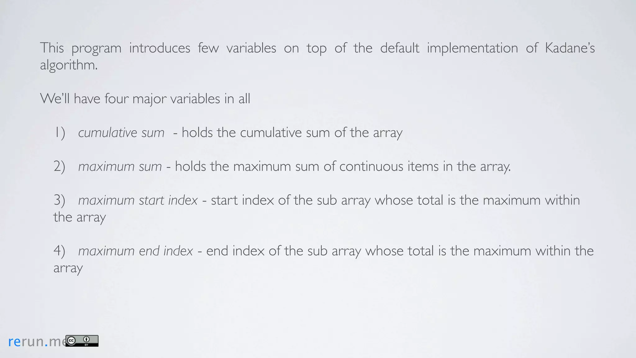 This program introduces few variables on top of the default implementation of Kadane’s
    algorithm.

    We’ll have four major variables in all

      1) cumulative sum - holds the cumulative sum of the array

      2) maximum sum - holds the maximum sum of continuous items in the array.

      3) maximum start index - start index of the sub array whose total is the maximum within
      the array

      4) maximum end index - end index of the sub array whose total is the maximum within the
      array



rerun.me
 