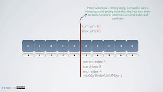 More Good news coming along. cumulative sum is
                                  increasing and is getting more than the max sum every
                                     iteration. As before, reset max sum, end Index and
                                                           startIndex

                                 cum sum 10
                                 max sum 10


           -1   3   -5   4   6    -1       2        -7       13        -3



           0    1   2    3   4    5        6         7        8        9


                                 current index 4
                                 startIndex 3
                                 end index 4
                                 maxStartIndexUntilNow 3


rerun.me
 