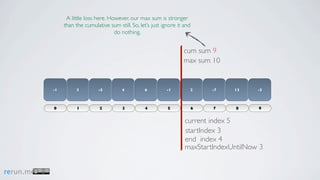 A little loss here. However, our max sum is stronger
                than the cumulative sum still. So, let’s just ignore it and
                                       do nothing.


                                                                       cum sum 9
                                                                       max sum 10


           -1        3          -5         4         6         -1         2       -7   13    -3



           0          1         2          3         4          5             6   7    8     9


                                                                        current index 5
                                                                        startIndex 3
                                                                        end index 4
                                                                        maxStartIndexUntilNow 3


rerun.me
 