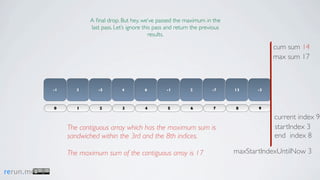 A ﬁnal drop. But hey, we’ve passed the maximum in the
                       last pass. Let’s ignore this pass and return the previous
                                                  results.

                                                                                               cum sum 14
                                                                                               max sum 17



           -1      3      -5        4         6         -1        2         -7     13     -3



           0       1       2         3         4        5         6         7      8      9

                                                                                               current index 9
                The contiguous array which has the maximum sum is                              startIndex 3
                sandwiched within the 3rd and the 8th indices.                                 end index 8

                The maximum sum of the contiguous array is 17                      maxStartIndexUntilNow 3

rerun.me
 
