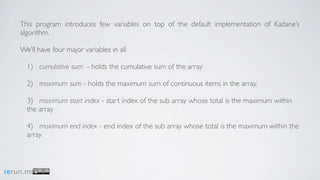 This program introduces few variables on top of the default implementation of Kadane’s
    algorithm.

    We’ll have four major variables in all

      1) cumulative sum - holds the cumulative sum of the array

      2) maximum sum - holds the maximum sum of continuous items in the array.

      3) maximum start index - start index of the sub array whose total is the maximum within
      the array

      4) maximum end index - end index of the sub array whose total is the maximum within the
      array



rerun.me
 