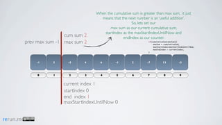 When the cumulative sum is greater than max sum, it just
                                         means that the next number is an ‘useful addition’.
                                                           So, lets set our
                                              max sum as our current cumulative sum,
                                           startIndex as the maxStartIndexUntilNow and
                           cum sum 2                  endIndex as our counter.
           prev max sum -1 max sum 2                                 if(cumulativeSum>maxSum){
                                                                         maxSum = cumulativeSum;
                                                                         maxStartIndex=maxStartIndexUntilNow;
                                                                         maxEndIndex = currentIndex;
                                                                     }




               -1     3     -5     4     6        -1        2        -7          13            -3



                0     1     2      3     4         5        6        7            8             9


                          current index 1
                          startIndex 0
                          end index 1
                          maxStartIndexUntilNow 0


rerun.me
 