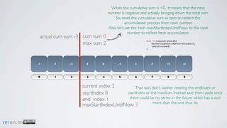 When the cumulative sum is <0, it means that the next
                                           number is negative and actually bringing down the total sum.
                                               So, reset the cumulative sum as zero to restart the
                                                      accumulation process from next number.
                                           Also, let’s set the fresh maxStartIndexUntilNow to the next
                                                        number to reﬂect fresh accumulation
            actual cum sum -3 cum sum 0
                                                                 else if (cumulativeSum<0){
                              max sum 2                          	
                                                                 	
                                                                     maxStartIndexUntilNow=currentIndex+1;
                                                                     cumulativeSum=0;
                                                                 }




           -1    3      -5     4       6         -1        2        -7           13            -3



           0     1      2      3       4         5         6         7            8             9


                             current index 2         That said, don’t bother reseting the endIndex or
                             startIndex 0       startIndex or the maxSum. Instead save them aside since
                             end index 1         there could be no series in the future which has a sum
                                                                more than the one thus far.
                             maxStartIndexUntilNow 3


rerun.me
 