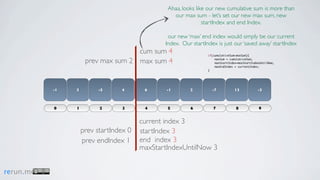 Ahaa, looks like our new cumulative sum is more than
                                                  our max sum - let’s set our new max sum, new
                                                               startIndex and end Index.

                                                our new ‘max’ end index would simply be our current
                                               Index. Our startIndex is just our ‘saved away’ startIndex
                                    cum sum 4                    if(cumulativeSum>maxSum){

                     prev max sum 2 max sum 4                        maxSum = cumulativeSum;
                                                                     maxStartIndex=maxStartIndexUntilNow;
                                                                     maxEndIndex = currentIndex;
                                                                 }




           -1   3        -5      4       6      -1       2         -7            13            -3



           0    1         2      3       4      5        6          7             8            9


                                        current index 3
                    prev startIndex 0   startIndex 3
                    prev endIndex 1     end index 3
                                        maxStartIndexUntilNow 3


rerun.me
 