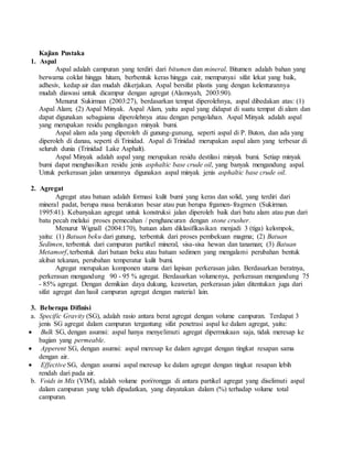 Kajian Pustaka
1. Aspal
Aspal adalah campuran yang terdiri dari bitumen dan mineral. Bitumen adalah bahan yang
berwarna coklat hingga hitam, berbentuk keras hingga cair, mempunyai sifat lekat yang baik,
adhesiv, kedap air dan mudah dikerjakan. Aspal bersifat plastis yang dengan kelenturannya
mudah diawasi untuk dicampur dengan agregat (Alamsyah, 2003:90).
Menurut Sukirman (2003:27), berdasarkan tempat diperolehnya, aspal dibedakan atas: (1)
Aspal Alam; (2) Aspal Minyak. Aspal Alam, yaitu aspal yang didapat di suatu tempat di alam dan
dapat digunakan sebagaiana diperolehnya atau dengan pengolahan. Aspal Minyak adalah aspal
yang merupakan residu pengilangan minyak bumi.
Aspal alam ada yang diperoleh di gunung-gunung, seperti aspal di P. Buton, dan ada yang
diperoleh di danau, seperti di Trinidad. Aspal di Trinidad merupakan aspal alam yang terbesar di
seluruh dunia (Trinidad Lake Asphalt).
Aspal Minyak adalah aspal yang merupakan residu destilasi minyak bumi. Setiap minyak
bumi dapat menghasilkan residu jenis asphaltic base crude oil, yang banyak mengandung aspal.
Untuk perkerasan jalan umumnya digunakan aspal minyak jenis asphaltic base crude oil.
2. Agregat
Agregat atau batuan adalah formasi kulit bumi yang keras dan solid, yang terdiri dari
mineral padat, berupa masa berukuran besar atau pun berupa frgamen-fragmen (Sukirman.
1995:41). Kebanyakan agregat untuk konstruksi jalan diperoleh baik dari batu alam atau pun dari
batu pecah melalui proses pemecahan / penghancuran dengan stone crusher.
Menurut Wignall (2004:170), batuan alam diklasifikasikan menjadi 3 (tiga) kelompok,
yaitu: (1) Batuan beku dari gunung, terbentuk dari proses pembekuan magma; (2) Batuan
Sedimen, terbentuk dari campuran partikel mineral, sisa-sisa hewan dan tanaman; (3) Batuan
Metamorf, terbentuk dari batuan beku atau batuan sedimen yang mengalami perubahan bentuk
akibat tekanan, perubahan temperatur kulit bumi.
Agregat merupakan komponen utama dari lapisan perkerasan jalan. Berdasarkan beratnya,
perkerasan mengandung 90 - 95 % agregat. Berdasarkan volumenya, perkerasan mengandung 75
- 85% agregat. Dengan demikian daya dukung, keawetan, perkerasan jalan ditentukan juga dari
sifat agregat dan hasil campuran agregat dengan material lain.
3. Beberapa Difinisi
a. Specific Gravity (SG), adalah rasio antara berat agregat dengan volume campuran. Terdapat 3
jenis SG agregat dalam campuran tergantung sifat penetrasi aspal ke dalam agregat, yaitu:
 Bulk SG, dengan asumsi: aspal hanya menyelimuti agregat dipermukaan saja, tidak meresap ke
bagian yang permeable.
 Apperent SG, dengan asumsi: aspal meresap ke dalam agregat dengan tingkat resapan sama
dengan air.
 Effective SG, dengan asumsi aspal meresap ke dalam agregat dengan tingkat resapan lebih
rendah dari pada air.
b. Voids in Mix (VIM), adalah volume pori/rongga di antara partikel agregat yang diselimuti aspal
dalam campuran yang telah dipadatkan, yang dinyatakan dalam (%) terhadap volume total
campuran.
 