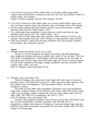 c. Voids in Mineral Aggregates (VMA), adalah volume pori di antara partikel agregat dalam
campuran yang telah dipadatkan, termasuk pori yang terisi oleh aspal, yang dinyatakan dalam (%)
terhadap volume total campuran.
Gambar 02: Ilustrasi pengertian VIM dan VMA (Sukirman, 2003:86)
d. Voids Filled with Bitumen (VFB), adalah volume pori di antara partikel-partikel agregat yang
terisi aspal dalam campuran padat, yang dinyatakan dalam (%) terhadap volume total campuran.
e. Stability, adalah ketahanan perkerasan menahan deformasi karena beban lalu-lintas. Stabilitas
dinyatakan dalam (kg) (The Asphalt Institute, 1983).
f. Flow, adalah angka yang menunjukkan besarnya penurunan vertikal pada benda uji, yang
dinyatakan dalam mm atau 0,01” (The Asphalt Institute, 1983).
g. Marshall Qoutient (MQ), adalah angka yang menyatakan tingkat kelenturan (flexibilty) suatu
campuran. MQ merupakan hasil bagi stability terhadap flow, yang dinyatakan dalam (kN/mm).
h. Kadar Aspal Optimum, adalah kadar aspal yang memberikan hasil yang memenuhi spesifikasi
dari keseluruhan nilai karakteristik yang ada.
Analisis
A. Hubungan Kadar Aspal dengan Specific Gravity (SG)
Specific Gravity (SG) merupakan sifat agregat yang penting, yang dapat dipergunakan
untuk menghitung parameter perencanaan campuran aspal, seperti SG mix, porositas, VMA, dan
VFB. Grafik 01 menggambarkan contoh hubungan kadar aspal dengan SG mix. Dari grafik ini
dapat dibaca bahwa semakin tinggi kadar aspal semakin tinggi nilai SG mix. Ini berarti campuran
ini masih banyak mengandung pori/rongga, sehingga penambahan aspal akan menambah berat
campuran dalam volume yang sama.
Grafik 01: Hubungan Kadar Aspal dengan SG mix.
B. Hubungan Kadar Aspal dengan VIM
Masalah di lapangan yang sering terjadi, kadar rongga akhir selalu tinggi atau pada saat
pemadatan selesai. VIM dicapai lebih besar dari 6%. Akibat yang terjadi adalah munculnya retak
dini, pelepasan butir, dan pengelupasan. VIM dapat manjadi indikator durability dan
kemungkinan bleeding.
Dari Grafik 02. dapat dilihat bahwa penambahan penambahan kadar aspal menyebabkan
rongga dalam campuran mengecil, hal ini disebabkan aspal mampu mengisi lebih banyak rongga-
rongga yang ada sehingga campuran menjadi lebih rapat atau rongga menjadi makin kecil dan
makin sedikit. DPU 2008 (VI-41) menginjinkan nilai VIM 3,5 - 5,5%.
Grafik 02: Hubungan Kadar Aspal dengan VIM.
Campuran yang mengalami pemadatan karena lalu-lintas berat di mana VIM dicapai kurang
dari 3,5% akan mengakibatkan alur plastis dan jembul. Nilai VIM lebih dari 5,5 %
mengakibatkan campuran tidak kedap air. Di damping itu, kadar aspal menjadi tinggi dapat pula
disebabkan oleh fasilitas pencampuran yang kurang baik, atau adanya sejumlah bahan filler lolos
Saringan No.200 yang tinggi.
 