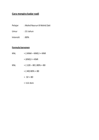 Cara mengira kadar nadi



Pelajar     : Mohd Nasrun B Mohd Zaki

Umur        : 21 tahun

Intensiti   : 80%



Formula karvonen

KNL         = ( KNM – KNR) I + KNR

            = (KNS) I + KNR

KNL         = ( 120 – 80 ) 80% + 80

            = ( 40) 80% + 80

            = 32 + 80

            = 112 dsm
 