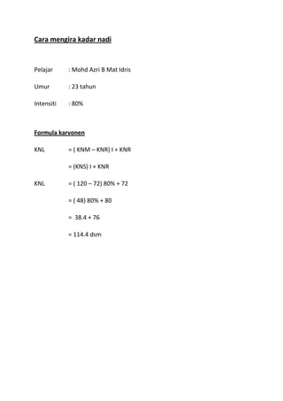Cara mengira kadar nadi


Pelajar     : Mohd Azri B Mat Idris

Umur        : 23 tahun

Intensiti   : 80%



Formula karvonen

KNL         = ( KNM – KNR) I + KNR

            = (KNS) I + KNR

KNL         = ( 120 – 72) 80% + 72

            = ( 48) 80% + 80

            = 38.4 + 76

            = 114.4 dsm
 
