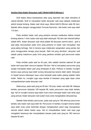 Analisis Data Kadar Denyutan nadi ( Mohd Aidil B Othman )

        Graf diatas dibina berdasarkan data yang diperoleh dan telah dianalisis di
Jadual berkala. Graf ini merupakan kadar denyutan nadi saya selepas melakukan
aktiviti lompat bintang. Kadar nadi rehat saya, Mohd Aidil B Othman ialah 80 dsm.
Setelah dikira dengan menggunakan Formula Karvonen, nilai kadar nadi saya ialah
112 dsm.

        Pada ambilan kadar nadi yang pertama semasa melakukan latihan lompat
bintang selama 1 minit, kadar nadi saya ialah sebanyak 152 dsm dan intensiti latihan
adalah 80%. Kadar denyutan nadi rehat adalah 80 denyutan seminit (dsm) . graf si
atas jelas menunjukkan pada minit yang pertama ini kadar nadi merupakan nilai
yang paling tertinggi. Hal ini kerana saya melakukan pergerakan yang pantas dan
perlu menggunakan tenaga yang banyak. Oleh hal yang demikian, denyutan nadi
adalah paling maksimum pada minit yang pertama ambilan graf penurunan kadar
nadi.

        Pada ambilan pada saat ke 45 pula, iaitu setelah berehat selamat 30 saat
kadar nadi saya telah menurun kepada 100 dsm. Hal ini merupakan penurunan yang
sangat mendadak dalam graf yang terdaopat di atas. Perkara ini berlaku mungkin
kerana saya jantung saya telah kurang denyutannya kerana telah stabil. Denyutan
ini terjadi kerana kekerapan saya untuk beriadah pada waktu petang setelah habis
kuliah. Selain itu, mungkin juga saya berada di kawasan yang agak sejuk untuk
memperlahankan kadar denyutan nadi.

        Seterusnya, pada saat yang ke 90 dan 135 pula, kadar nadi ialah 96. Selepas
berlaku penurunan daripada 100 kepada 96, kadar penurunan saya tidak berlaku
lagi. Hal ini mungkin kerana saya telah mula untuk mencapai kadar nadi rehat saya
yang semula. Kadar denyutan nadi sudah mula untuk mengekalkan denyutannya.

        Setelah tidak berlaku penurunan, pada saat yang ke 180 akhirnya penurunan
berlaku iaitu kadar nadi saya ialah 92. Penurunan ini berlaku mungkin kerana badan
saya telah mula untuk bertindak dengan mengeluarkan peluh bagi menyejukkan
semula sistem dalam badan saya. Hal ini menyebabkan kadar nadi saya juga
mengalami kesannya dan menyebabkan bacaan pada saat yang ke 180 menurun
kepada 92 dsm.
 