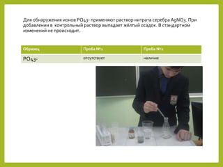 Для обнаружения ионов PO43- применяют раствор нитрата серебра AgNO3. При
добавлении в контрольный раствор выпадает жёлтый осадок. В стандартном
изменений не происходит.
Образец Проба №1 Проба №2
PO43- отсутствует наличие
 