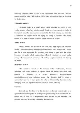 10
capital by companies either for cash or for consideration other than cash. The best
example could be Initial Public Offering (IPO) where a firm offers shares to the public
for the first time.
• Secondary market:
Secondary market is a market where existing securities are traded. In other
words, securities which have already passed through new issue market are traded in
this market. Generally, such securities are quoted in the stock exchange and it provides
a continuous and regular market for buying and selling of securities. This market
consists of all stock exchanges recognized by the government of India.
Money Market
Money markets are the markets for short-term, highly liquid debt securities.
Money market securities are generally very safe investment and relatively low interest
rate that is most appropriate for temporary cash storage or short term time needs.
It consists of a number of sub-markets which collectively constitute the money market
namely call money market, commercial bills market, acceptance market, and Treasury
bill market.
Derivatives Market
The derivatives market is the financial market for derivatives, financial
instruments like futures contracts or options, which are derived from other forms
of assets. A derivative is a security whose price is dependent upon
or derived from one or more underlying assets. The derivative itself is merely a
contract between two or more parties. Its value is determined by fluctuations in the
underlying asset. The important financial derivatives are the following:
Forwards:
Forwards are the oldest of all the derivatives. A forward contract refers to an
agreement between two parties to exchange an agreed quantity of an asset for cash at a
certain date in future at a predetermined price specified in that agreement. The
promised asset may be currency, commodity, instrument etc.
 