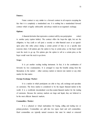 11
Futures:
Future contract is very similar to a forward contract in all respects excepting the
fact that it is completely a standardized one. It is nothing but a standardized forward
contract which is legally enforceable and always traded on an organized exchange.
Options:
A financial derivative that represents a contract sold by one party(option writer)
to another party (option holder). The contract offers the buyer the right, but not the
obligation, to buy (call) or sell (put) a security or other financial asset at an agreed-
upon price (the strike price) during a certain period of time or on a specific date
(exercise date). Call options give the option to buy at certain price, so the buyer would
want the stock to go up. Put options give the option to sell at a certain price, so the
buyer would want the stock to go down.
Swaps:
It is yet another exciting trading instrument. In fact, it is the combination of
forwards by two counterparties. It is arranged to reap the benefits arising from the
fluctuations in the market – either currency market or interest rate market or any other
market for that matter.
Foreign Exchange Market
It is a market in which participants are able to buy, sell, exchange and speculate
on currencies. The forex market is considered to be the largest financial market in the
world. It is a worldwide decentralized over-the-counter financial market for the trading
of currencies. Because the currency markets are large and liquid, they are believed to
be the most efficient financial markets.
Commodities Market
It is a physical or virtual marketplace for buying, selling and trading raw or
primary products. Commodities are split into two types: hard and soft commodities.
Hard commodities are typically natural resources that must be mined or extracted
 