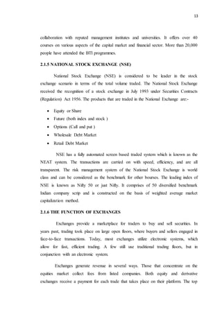 13
collaboration with reputed management institutes and universities. It offers over 40
courses on various aspects of the capital market and financial sector. More than 20,000
people have attended the BTI programmes.
2.1.5 NATIONAL STOCK EXCHANGE (NSE)
National Stock Exchange (NSE) is considered to be leader in the stock
exchange scenario in terms of the total volume traded. The National Stock Exchange
received the recognition of a stock exchange in July 1993 under Securities Contracts
(Regulation) Act 1956. The products that are traded in the National Exchange are:-
 Equity or Share
 Future (both index and stock )
 Options (Call and put )
 Wholesale Debt Market
 Retail Debt Market
NSE has a fully automated screen based traded system which is known as the
NEAT system. The transactions are carried on with speed, efficiency, and are all
transparent. The risk management system of the National Stock Exchange is world
class and can be considered as the benchmark for other bourses. The leading index of
NSE is known as Nifty 50 or just Nifty. It comprises of 50 diversified benchmark
Indian company scrip and is constructed on the basis of weighted average market
capitalization method.
2.1.6 THE FUNCTION OF EXCHANGES
Exchanges provide a marketplace for traders to buy and sell securities. In
years past, trading took place on large open floors, where buyers and sellers engaged in
face-to-face transactions. Today, most exchanges utilize electronic systems, which
allow for fast, efficient trading. A few still use traditional trading floors, but in
conjunction with an electronic system.
Exchanges generate revenue in several ways. Those that concentrate on the
equities market collect fees from listed companies. Both equity and derivative
exchanges receive a payment for each trade that takes place on their platform. The top
 