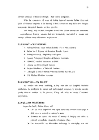 16
on their fortresses of financial strength - their various companies.
With the experience of years of holistic financial servicing behind them and
years of complete expertise in the industry to look forward to, they have now emerged
as a premier integrated financial services provider.
And today, they can look with pride at the fruits of our mastery and experience
– comprehensive financial services that are competently segregated to service and
manage a diverse range of customer requirements.
2.2.3 KARVY ACHIEVEMENTS
 Among the top 5 stock brokers in India (4% of NSE volumes)
 India's No. 1 Registrar & Securities Transfer Agents
 Among the to top 3 Depository Participants
 Largest Network of Branches & Business Associates
 ISO 9002 certified operations by DNV
 Among top 10 Investment bankers
 Largest Distributor of Financial Products
 Adjudged as one of the top 50 IT uses in India by MIS Asia
 Full Fledged IT driven operation
2.2.4 KARVY QUALITY POLICY
To achieve and retain leadership, Karvy shall aim for complete customer
satisfaction, by combining its human and technological resources, to provide superior
quality financial services. In the process, Karvy will strive to exceed Customer's
expectations.
2.2.5 QUALITY OBJECTIVES
As per the Quality Policy, Karvy will:
 Life for all its employees and equip them with adequate knowledge &
skills so as to respond to customer's needs
 Continue to uphold the values of honesty & integrity and strive to
establish unparalleled standards in business ethics.
 Use state-of-the art information technology in developing new and
 