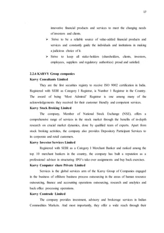 17
innovative financial products and services to meet the changing needs
of investors and clients.
 Strive to be a reliable source of value-added financial products and
services and constantly guide the individuals and institutions in making
a judicious choice of it.
 Strive to keep all stake-holders (shareholders, clients, investors,
employees, suppliers and regulatory authorities) proud and satisfied.
2.2.6 KARVY Group companies
Karvy Consultants Limited
They are the first securities registry to receive ISO 9002 certification in India.
Registered with SEBI as Category I Registrar, is Number 1 Registrar in the Country.
The award of being ‘Most Admired’ Registrar is one among many of the
acknowledgements they received for their customer friendly and competent services.
Karvy Stock Broking Limited
The company, Member of National Stock Exchange (NSE), offers a
comprehensive range of services in the stock market through the benefits of in-depth
research on crucial market dynamics, done by qualified team of experts. Apart from
stock broking activities, the company also provides Depository Participant Services to
its corporate and retail customers.
Karvy Investor Services Limited
Registered with SEBI as a Category I Merchant Banker and ranked among the
top 10 merchant bankers in the country, the company has built a reputation as a
professional advisor in structuring IPO’s take over assignments and buy back exercises.
Karvy Computer share Private Limited
Services is the global services arm of the Karvy Group of Companies engaged
in the business of offshore business process outsourcing in the areas of human resource
outsourcing, finance and accounting operations outsourcing, research and analytics and
back office processing operations.
Karvy Comtrade Limited
The company provides investment, advisory and brokerage services in Indian
Commodities Markets. And most importantly, they offer a wide reach through their
 