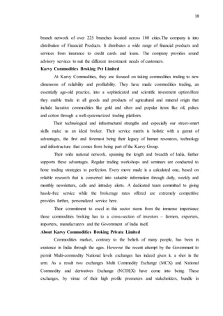 18
branch network of over 225 branches located across 180 cities.The company is into
distribution of Financial Products. It distributes a wide range of financial products and
services from insurance to credit cards and loans. The company provides sound
advisory services to suit the different investment needs of customers.
Karvy Commodities Broking Pvt Limited
At Karvy Commodities, they are focused on taking commodities trading to new
dimensons of reliability and profitability. They have made commodities trading, an
essentially age-old practice, into a sophisticated and scientific investment option.Here
they enable trade in all goods and products of agricultural and mineral origin that
include lucrative commodities like gold and silver and popular items like oil, pulses
and cotton through a well-systematized trading platform.
Their technological and infrastructural strengths and especially our street-smart
skills make us an ideal broker. Their service matrix is holistic with a gamut of
advantages, the first and foremost being their legacy of human resources, technology
and infrastructure that comes from being part of the Karvy Group.
Their wide national network, spanning the length and breadth of India, further
supports these advantages. Regular trading workshops and seminars are conducted to
hone trading strategies to perfection. Every move made is a calculated one, based on
reliable research that is converted into valuable information through daily, weekly and
monthly newsletters, calls and intraday alerts. A dedicated team committed to giving
hassle-free service while the brokerage rates offered are extremely competitive
provides further, personalized service here.
Their commitment to excel in this sector stems from the immense importance
those commodities broking has to a cross-section of investors – farmers, exporters,
importers, manufacturers and the Government of India itself.
About Karvy Commodities Broking Private Limited
Commodities market, contrary to the beliefs of many people, has been in
existence in India through the ages. However the recent attempt by the Government to
permit Multi-commodity National levels exchanges has indeed given it, a shot in the
arm. As a result two exchanges Multi Commodity Exchange (MCX) and National
Commodity and derivatives Exchange (NCDEX) have come into being. These
exchanges, by virtue of their high profile promoters and stakeholders, bundle in
 
