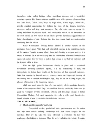 19
themselves, online trading facilities, robust surveillance measures and a hassle-free
settlement system. The futures contracts available on a wide spectrum of commodities
like Gold, Silver, Cotton, Steel, Soya oil, Soya beans, Wheat, Sugar, Channa etc.,
provide excellent opportunities for hedging the risks of the farmers, importers,
exporters, traders and large scale consumers. They also make open an avenue for
quality investments in precious metals. The commodities market, as the movements of
the stock market or debt market do not affect it provides tremendous opportunities for
better diversification of risk. Realizing this fact, even mutual funds are contemplating
of entering into this market.
Karvy Commodities Broking Private Limited is another venture of the
prestigious Karvy group. With their well established presence in the multifarious facets
of the modern Financial services industry from stock broking to registry services, it is
indeed a pleasure for us to make foray into the commodities derivatives market which
opens yet another door for them to deliver their service to our beloved customers and
the investor public at large.
With the high quality infrastructure already in place and a committed
Government providing continuous impetus, it is the responsibility of them, the
intermediaries to deliver these benefits at the doorsteps of their esteemed customers.
With their expertise in financial services, existence across the lengths and breadths of
the country and an enviable technological edge, they are all set to bring to you, the
pleasure of investing in this burgeoning market.
which can touch upon the lives of a vast majority of the population from the
farmer to the corporate alike? They are confident that the commodity futures can be
good.The Company provides investment, advisory and brokerage services in Indian
Commodities Markets. And most importantly, they offer a wide reach through their
branch network of over 225 branches located across 180 cities.
THE KARVY CREDO.
 Clients are the reason for our being.
Personalized service, professional care; pro-activeness are the values
that help them nurture enduring relationships with their clients Respect for the
individual. They are the kilns that hone individuals to perfection. Be they their
employees, shareholders or investors. They do so by upholding their dignity & pride,
 
