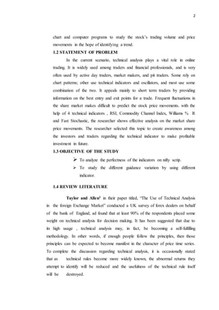 2
chart and computer programs to study the stock’s trading volume and price
movements in the hope of identifying a trend.
1.2 STATEMENT OF PROBLEM
In the current scenario, technical analysis plays a vital role in online
trading. It is widely used among traders and financial professionals, and is very
often used by active day traders, market makers, and pit traders. Some rely on
chart patterns; other use technical indicators and oscillators, and most use some
combination of the two. It appeals mainly to short term traders by providing
information on the best entry and exit points for a trade. Frequent fluctuations in
the share market makes difficult to predict the stock price movements. with the
help of 4 technical indicators , RSI, Commodity Channel Index, Williams % R
and Fast Stochastic, the researcher shows effective analysis on the market share
price movements. The researcher selected this topic to create awareness among
the investors and traders regarding the technical indicator to make profitable
investment in future.
1.3 OBJECTIVE OF THE STUDY
 To analyze the perfectness of the indicators on nifty scrip.
 To study the different guidance variation by using different
indicator.
1.4 REVIEW LITERATURE
Taylor and Allen1 in their paper titled, “The Use of Technical Analysis
in the foreign Exchange Market” conducted a UK survey of forex dealers on behalf
of the bank of England, ad found that at least 90% of the respondents placed some
weight on technical analysis for decision making. It has been suggested that due to
its high usage , technical analysis may, in fact, be becoming a self-fulfilling
methodology. In other words, if enough people follow the principles, then those
principles can be expected to become manifest in the character of price time series.
To complete the discussion regarding technical analysis, it is occasionally stated
that as technical rules become more widely known, the abnormal returns they
attempt to identify will be reduced and the usefulness of the technical rule itself
will be destroyed.
 