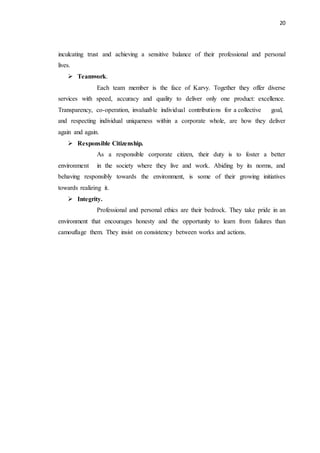 20
inculcating trust and achieving a sensitive balance of their professional and personal
lives.
 Teamwork.
Each team member is the face of Karvy. Together they offer diverse
services with speed, accuracy and quality to deliver only one product: excellence.
Transparency, co-operation, invaluable individual contributions for a collective goal,
and respecting individual uniqueness within a corporate whole, are how they deliver
again and again.
 Responsible Citizenship.
As a responsible corporate citizen, their duty is to foster a better
environment in the society where they live and work. Abiding by its norms, and
behaving responsibly towards the environment, is some of their growing initiatives
towards realizing it.
 Integrity.
Professional and personal ethics are their bedrock. They take pride in an
environment that encourages honesty and the opportunity to learn from failures than
camouflage them. They insist on consistency between works and actions.
 