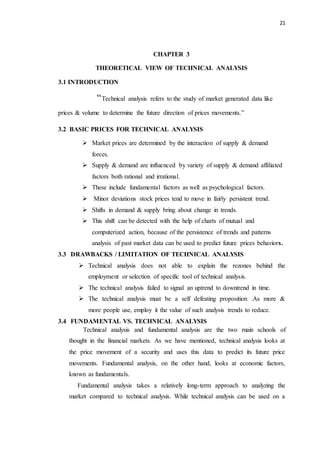 21
CHAPTER 3
THEORETICAL VIEW OF TECHNICAL ANALYSIS
3.1 INTRODUCTION
“Technical analysis refers to the study of market generated data like
prices & volume to determine the future direction of prices movements.”
3.2 BASIC PRICES FOR TECHNICAL ANALYSIS
 Market prices are determined by the interaction of supply & demand
forces.
 Supply & demand are influenced by variety of supply & demand affiliated
factors both rational and irrational.
 These include fundamental factors as well as psychological factors.
 Minor deviations stock prices tend to move in fairly persistent trend.
 Shifts in demand & supply bring about change in trends.
 This shift can be detected with the help of charts of mutual and
computerized action, because of the persistence of trends and patterns
analysis of past market data can be used to predict future prices behaviors.
3.3 DRAWBACKS / LIMITATION OF TECHNICAL ANALYSIS
 Technical analysis does not able to explain the rezones behind the
employment or selection of specific tool of technical analysis.
 The technical analysis failed to signal an uptrend to downtrend in time.
 The technical analysis must be a self defeating proposition .As more &
more people use, employ it the value of such analysis trends to reduce.
3.4 FUNDAMENTAL VS. TECHNICAL ANALYSIS
Technical analysis and fundamental analysis are the two main schools of
thought in the financial markets. As we have mentioned, technical analysis looks at
the price movement of a security and uses this data to predict its future price
movements. Fundamental analysis, on the other hand, looks at economic factors,
known as fundamentals.
Fundamental analysis takes a relatively long-term approach to analyzing the
market compared to technical analysis. While technical analysis can be used on a
 