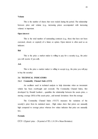 23
Volume
This is the number of shares that were traded during the period. The relationship
between price and volume (e.g., increasing prices accompanied with increasing
volume) is important.
Open interest
This is the total number of outstanding contracts (e.g., those that have not been
exercised, closed, or expired) of a future or option. Open interest is often used as an
indicator.
Bid
This is the price a market maker is willing to pay for a security (e.g., the price
you will receive if you sell).
Ask
This is the price a market maker is willing to accept (e.g., the price you will pay
to buy the security)
3.6 TECHNICAL INDICATORS
3.6.1 Commodity Channel Index (CCI)
An oscillator used in technical analysis to help determine when an investment
vehicle has been overbought and oversold. The Commodity Channel Index, first
developed by Donald Lambert , quantifies the relationship between the assets price, a
moving average (MA) of the assets price , and normal deviations from the average
The Commodity Channel Index (“CCI”) measures the variations of the
security’s price from its statistical mean . High values show that prices are unusually
high compared to average prices whereas low values indicates that price are unusually
low.
Formula
CCI = (Typical price – 20 period of TP) / ( 0.158 x Mean Deviation)
 