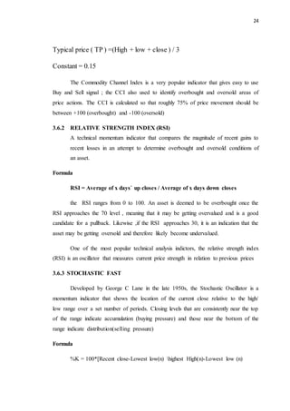 24
Typical price ( TP ) =(High + low + close ) / 3
Constant = 0.15
The Commodity Channel Index is a very popular indicator that gives easy to use
Buy and Sell signal ; the CCI also used to identify overbought and oversold areas of
price actions. The CCI is calculated so that roughly 75% of price movement should be
between +100 (overbought) and -100 (oversold)
3.6.2 RELATIVE STRENGTH INDEX (RSI)
A technical momentum indicator that compares the magnitude of recent gains to
recent losses in an attempt to determine overbought and oversold conditions of
an asset.
Formula
RSI = Average of x days` up closes / Average of x days down closes
the RSI ranges from 0 to 100. An asset is deemed to be overbought once the
RSI approaches the 70 level , meaning that it may be getting overvalued and is a good
candidate for a pullback. Likewise ,if the RSI approaches 30, it is an indication that the
asset may be getting oversold and therefore likely become undervalued.
One of the most popular technical analysis indictors, the relative strength index
(RSI) is an oscillator that measures current price strength in relation to previous prices
3.6.3 STOCHASTIC FAST
Developed by George C Lane in the late 1950s, the Stochastic Oscillator is a
momentum indicator that shows the location of the current close relative to the high/
low range over a set number of periods. Closing levels that are consistently near the top
of the range indicate accumulation (buying pressure) and those near the bottom of the
range indicate distribution(selling pressure)
Formula
%K = 100*[Recent close-Lowest low(n) highest High(n)-Lowest low (n)
 