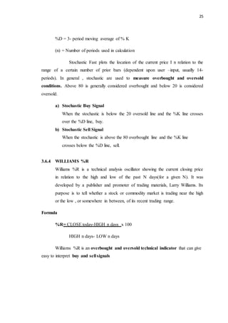 25
%D = 3- period moving average of % K
(n) = Number of periods used in calculation
Stochastic Fast plots the location of the current price I n relation to the
range of a certain number of prior bars (dependent upon user –input, usually 14-
periods). In general , stochastic are used to measure overbought and oversold
conditions. Above 80 is generally considered overbought and below 20 is considered
oversold.
a) Stochastic Buy Signal
When the stochastic is below the 20 oversold line and the %K line crosses
over the %D line, buy.
b) Stochastic Sell Signal
When the stochastic is above the 80 overbought line and the %K line
crosses below the %D line, sell.
3.6.4 WILLIAMS %R
Williams %R is a technical analysis oscillator showing the current closing price
in relation to the high and low of the past N days(for a given N). It was
developed by a publisher and promoter of trading materials, Larry Williams. Its
purpose is to tell whether a stock or commodity market is trading near the high
or the low , or somewhere in between, of its recent trading range.
Formula
%R= CLOSE today-HIGH n days x 100
HIGH n days- LOW n days
Williams %R is an overbought and oversold technical indicator that can give
easy to interpret buy and sell signals
 