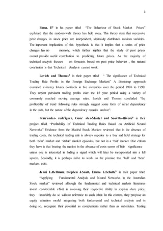 3
Fama. E2 in his paper titled “The Behaviour of Stock Market Prices”
explained that the random-walk theory has held sway. This theory state that successive
price changes in stock price are independent, identically distributed random variables.
The important implication of this hypothesis is that it implies that a series of price
changes has no memory, which further implies that the study of past prices
cannot provide useful contribution to predicting future prices. As the majority of
technical analysis focuses on forecasts based on past price behavior , the natural
conclusion is that Technical Analysis cannot work.
Levich and Thomas3 in their paper titled “ The significance of Technical
Trading Rule Profits in the Foreign Exchange Markets” A Bootstrap approach
examined currency futures contracts in five currencies over the period 1976 to 1990.
They report persistent trading profits over the 15 year period using a variety of
commonly reached moving average rules. Levich and Thomas concluded “the
profitability of trend following rules strongly suggest some form of serial dependency
in the data, but the nature of the dependency remains unclear”.
Fern`andez- rodr`iguez, Gonz` alez-Martel and Sosvilla-Rivero4 in their
project titled “Profitability of Technical Trading Rules Based on Artificial Neural
Networks” Evidence from the Madrid Stock Market: reviewed that in the absence of
trading costs, the technical trading rule is always superior to a buy and hold strategy for
both ‘bear’ market and ‘stable’ market episodes, but not in a ‘bull’ market. One critism
they have is that beating the market in the absence of costs seems of little significance
unless one is interested in finding a signal which will later be incorporated into a full
system. Secondly, it is perhaps naïve to work on the premise that ‘bull’ and ‘bear’
markets exist.
Jenni L.Bettman, Stephen J.Sault, Emma L.Schultz5 in their paper titled
“Applying Fundamental Analysis and Neural Networks in the Australian
Stock market” reviewed although the fundamental and technical analysis literatures
invest considerable effort in assessing their respective ability to explain share price,
they invariably do so without reference to each other. In this context, they propose an
equity valuation model integrating both fundamental and technical analysis and in
doing so, recognize their potential as complements rather than as substitutes. Testing
 