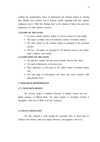 4
confirms the complementary nature of fundamental and technical analysis by showing
that, although each performs well in isolation, models integrating both have superior
explanatory power. While their findings relate to the valuation of shares, they also have
implications for other valuation exercises.
1.5 SCOPE OF THE STUDY
 In current scenario technical analysis is a proven method for stock trading.
 This study is confined only to the indicators analysis of technical analysis
 The study focuses on the technical analysis to participate in the investment
decision.
 The buy / sell signals are generated by the indicators based on the volume,
trend, oscillation and volatility.
1.6 LIMITATION OF THE STUDY
 The indicators analysis has been used to identify only the nifty shares.
 Too much of fluctuations in the share price.
 More importance as been given to the subject matter of technical analysis
only.
 The wide range of chart-patterns and trends may create confusion while
going through these.
1.7 RESEARCH METHODOLOGY
1.7.1 RESEARCH DESIGN
The research design is Analytical Research. It includes surveys and fact –
finding enquiries of different kinds. The major purpose of descriptive research is
description of the state of affairs as it exists at present.
1.7.2 DATA COLLECTION
The data collection is done through the Secondary Data. It means data are
collected from internet, daily news papers, television, and magazines and so on.
 