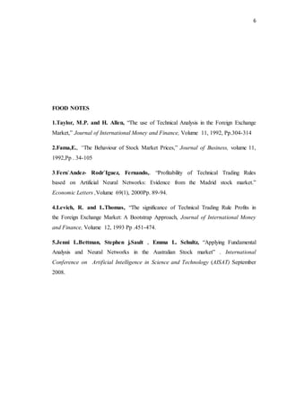 6
FOOD NOTES
1.Taylor, M.P. and H. Allen, “The use of Technical Analysis in the Foreign Exchange
Market,” Journal of International Money and Finance, Volume 11, 1992, Pp.304-314
2.Fama,E., “The Behaviour of Stock Market Prices,” Journal of Business, volume 11,
1992,Pp . 34-105
3.Fern`Andez- Rodr`Iguez, Fernando,. “Profitability of Technical Trading Rules
based on Artificial Neural Networks: Evidence from the Madrid stock market.”
Economic Letters ,Volume 69(1), 2000Pp. 89-94.
4.Levich, R. and L.Thomas, “The significance of Technical Trading Rule Profits in
the Foreign Exchange Market: A Bootstrap Approach, Journal of International Money
and Finance, Volume 12, 1993 Pp .451-474.
5.Jenni L.Bettman, Stephen j.Sault , Emma L. Schultz, “Applying Fundamental
Analysis and Neural Networks in the Australian Stock market” . International
Conference on Artificial Intelligence in Science and Technology (AISAT) September
2008.
 