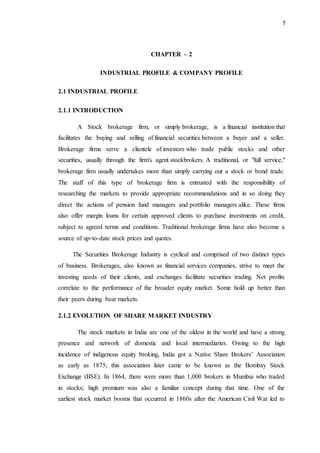 7
CHAPTER – 2
INDUSTRIAL PROFILE & COMPANY PROFILE
2.1 INDUSTRIAL PROFILE
2.1.1 INTRODUCTION
A Stock brokerage firm, or simply brokerage, is a financial institution that
facilitates the buying and selling of financial securities between a buyer and a seller.
Brokerage firms serve a clientele of investors who trade public stocks and other
securities, usually through the firm's agent stockbrokers. A traditional, or "full service,"
brokerage firm usually undertakes more than simply carrying out a stock or bond trade.
The staff of this type of brokerage firm is entrusted with the responsibility of
researching the markets to provide appropriate recommendations and in so doing they
direct the actions of pension fund managers and portfolio managers alike. These firms
also offer margin loans for certain approved clients to purchase investments on credit,
subject to agreed terms and conditions. Traditional brokerage firms have also become a
source of up-to-date stock prices and quotes.
The Securities Brokerage Industry is cyclical and comprised of two distinct types
of business. Brokerages, also known as financial services companies, strive to meet the
investing needs of their clients, and exchanges facilitate securities trading. Net profits
correlate to the performance of the broader equity market. Some hold up better than
their peers during bear markets.
2.1.2 EVOLUTION OF SHARE MARKET INDUSTRY
The stock markets in India are one of the oldest in the world and have a strong
presence and network of domestic and local intermediaries. Owing to the high
incidence of indigenous equity broking, India got a Native Share Brokers’ Association
as early as 1875; this association later came to be known as the Bombay Stock
Exchange (BSE). In 1864, there were more than 1,000 brokers in Mumbai who traded
in stocks; high premium was also a familiar concept during that time. One of the
earliest stock market booms that occurred in 1860s after the American Civil War led to
 