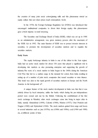 8
the creation of many joint stock cotton/ginning mills and this phenomena stirred an
equity culture that saw share prices touch stratospheric levels.
In the 1970s the Foreign Exchange Regulation Act (FERA) was introduced that
encouraged multinational companies to divest their foreign equity; this phenomenon
gave a fresh impetus to retail investing.
The Securities and Exchange Board of India (SEBI), which was set up in 1988
as an administrative arrangement, was given statutory powers after the enactment of
the SEBI Act in 1992. The main function of SEBI was to protect investor interests in
securities, to promote the development of securities markets and to regulate the
securities markets.
Early Years
The equity brokerage industry in India is one of the oldest in the Asia region.
India had an active stock market for about 150 years that played a significant role in
developing risk markets as also promoting enterprise and supporting the growth of
industry.The roots of a stock market in India began in the 1860s during the American
Civil War that led to a sudden surge in the demand for cotton from India resulting in
setting up of a number of joint stock companies that issued securities to raise finance.
This trend was akin to the rapid growth of securities markets in Europe and the North
America in the background of”.
A unique feature of the stock market development in India was that that it was
entirely driven by local enterprise, unlike the banks which during the pre-independence
period were owned and run by the British. Following the establishment of the first
stock exchange in Mumbai, other stock exchanges came into being in major cities in
India, namely Ahmedabad (1894), Calcutta (1908), Madras (1937), Uttar Pradesh and
Nagpur (1940) and Hyderabad (1944). The stock markets gained from surge and boom
in several industries such as jute (1870s), tea (1880s and 1890s), coal (1904 and 1908)
etc, at different points of time.
 