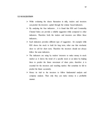 97
5.3 SUGGESTION
 While evaluating the shares fluctuation in nifty, traders and investors
can predict the investors capital through the volume based indicators.
 By analyzing the four indicators , it is found that RSI and Commodity
Channel Index are provide a reliable suggestion while compared to other
indicators. Therefore both the traders and investors can follow these
indicators..
 Each indicators provides different type of suggestion . for example while
RSI shows the stock to hold for long term, other one that stochastic
show to sell for short term. Therefore the investors should not always
follow the same indicators.
 The indicators are using by traders/ investors to make money in stock
market as it shows the trend of a specific stock or an index by helping
them to predict the future movement of share price. therefore ,it is
essential for the investors and watching market. But sometime its fail to
predict the future accurately.
 Hence its vital to the investors to follow fundamental analysis and
company analysis. Then only they can make money in a profitable
manner.
 