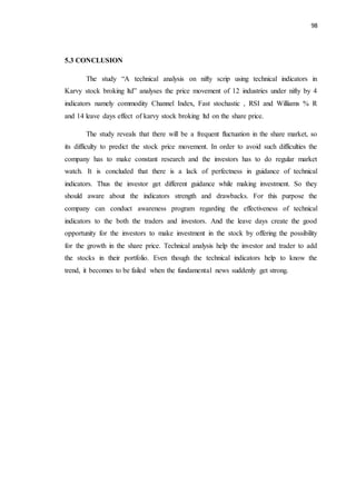98
5.3 CONCLUSION
The study “A technical analysis on nifty scrip using technical indicators in
Karvy stock broking ltd” analyses the price movement of 12 industries under nifty by 4
indicators namely commodity Channel Index, Fast stochastic , RSI and Williams % R
and 14 leave days effect of karvy stock broking ltd on the share price.
The study reveals that there will be a frequent fluctuation in the share market, so
its difficulty to predict the stock price movement. In order to avoid such difficulties the
company has to make constant research and the investors has to do regular market
watch. It is concluded that there is a lack of perfectness in guidance of technical
indicators. Thus the investor get different guidance while making investment. So they
should aware about the indicators strength and drawbacks. For this purpose the
company can conduct awareness program regarding the effectiveness of technical
indicators to the both the traders and investors. And the leave days create the good
opportunity for the investors to make investment in the stock by offering the possibility
for the growth in the share price. Technical analysis help the investor and trader to add
the stocks in their portfolio. Even though the technical indicators help to know the
trend, it becomes to be failed when the fundamental news suddenly get strong.
 