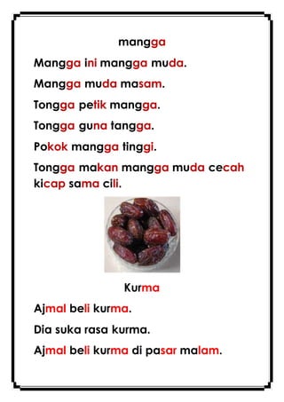 mangga
Mangga ini mangga muda.
Mangga muda masam.
Tongga petik mangga.
Tongga guna tangga.
Pokok mangga tinggi.
Tongga makan mangga muda cecah
kicap sama cili.
Kurma
Ajmal beli kurma.
Dia suka rasa kurma.
Ajmal beli kurma di pasar malam.
 
