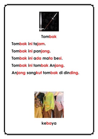 Tombak
Tombak ini tajam.
Tombak ini panjang.
Tombak ini ada mata besi.
Tombak ini tombak Anjang.
Anjang sangkut tombak di dinding.
kebaya
 