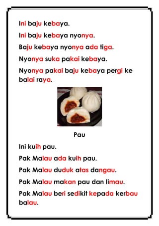 Ini baju kebaya.
Ini baju kebaya nyonya.
Baju kebaya nyonya ada tiga.
Nyonya suka pakai kebaya.
Nyonya pakai baju kebaya pergi ke
balai raya.
Pau
Ini kuih pau.
Pak Malau ada kuih pau.
Pak Malau duduk atas dangau.
Pak Malau makan pau dan limau.
Pak Malau beri sedikit kepada kerbau
balau.
 